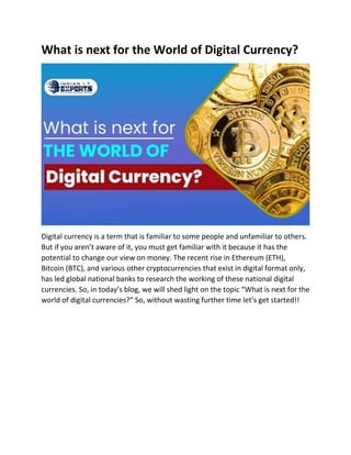 What is next for the World of Digital Currency?
Digital currency is a term that is familiar to some people and unfamiliar to others.
But if you aren’t aware of it, you must get familiar with it because it has the
potential to change our view on money. The recent rise in Ethereum (ETH),
Bitcoin (BTC), and various other cryptocurrencies that exist in digital format only,
has led global national banks to research the working of these national digital
currencies. So, in today’s blog, we will shed light on the topic “What is next for the
world of digital currencies?” So, without wasting further time let’s get started!!
 