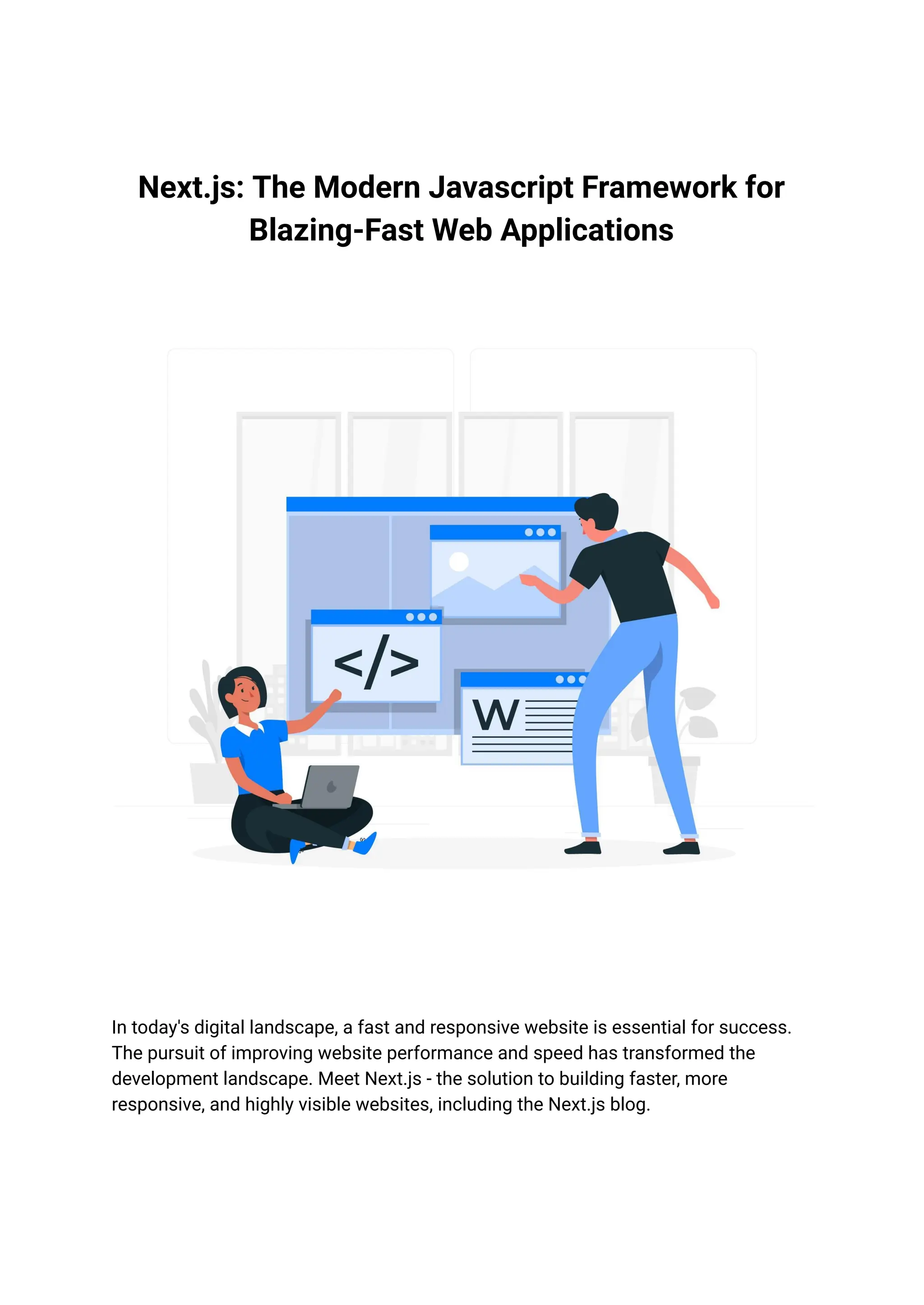 Next.js: The Modern Javascript Framework for
Blazing-Fast Web Applications
In today's digital landscape, a fast and responsive website is essential for success.
The pursuit of improving website performance and speed has transformed the
development landscape. Meet Next.js - the solution to building faster, more
responsive, and highly visible websites, including the Next.js blog.
 
