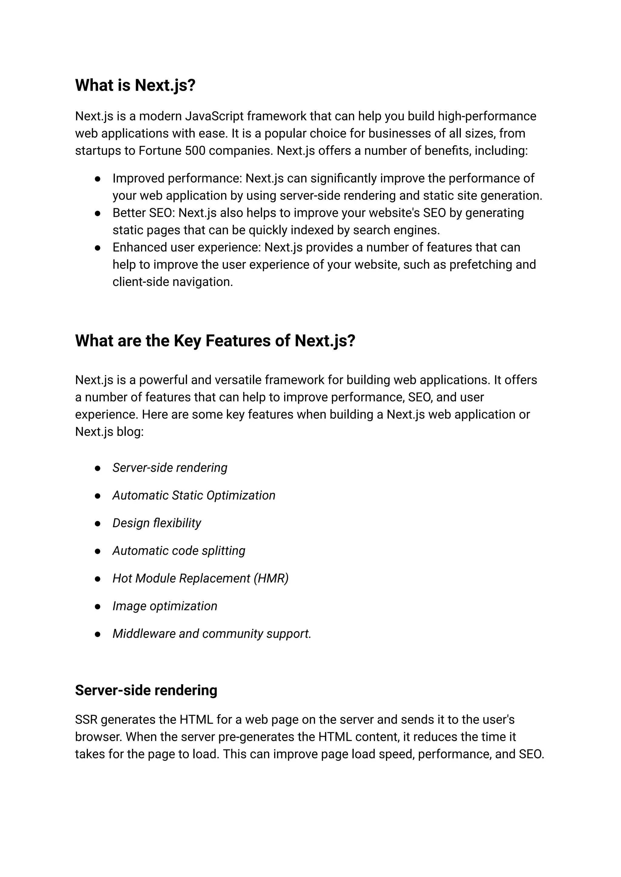 What is Next.js?
Next.js is a modern JavaScript framework that can help you build high-performance
web applications with ease. It is a popular choice for businesses of all sizes, from
startups to Fortune 500 companies. Next.js offers a number of benefits, including:
● Improved performance: Next.js can significantly improve the performance of
your web application by using server-side rendering and static site generation.
● Better SEO: Next.js also helps to improve your website's SEO by generating
static pages that can be quickly indexed by search engines.
● Enhanced user experience: Next.js provides a number of features that can
help to improve the user experience of your website, such as prefetching and
client-side navigation.
What are the Key Features of Next.js?
Next.js is a powerful and versatile framework for building web applications. It offers
a number of features that can help to improve performance, SEO, and user
experience. Here are some key features when building a Next.js web application or
Next.js blog:
● Server-side rendering
● Automatic Static Optimization
● Design flexibility
● Automatic code splitting
● Hot Module Replacement (HMR)
● Image optimization
● Middleware and community support.
Server-side rendering
SSR generates the HTML for a web page on the server and sends it to the user's
browser. When the server pre-generates the HTML content, it reduces the time it
takes for the page to load. This can improve page load speed, performance, and SEO.
 