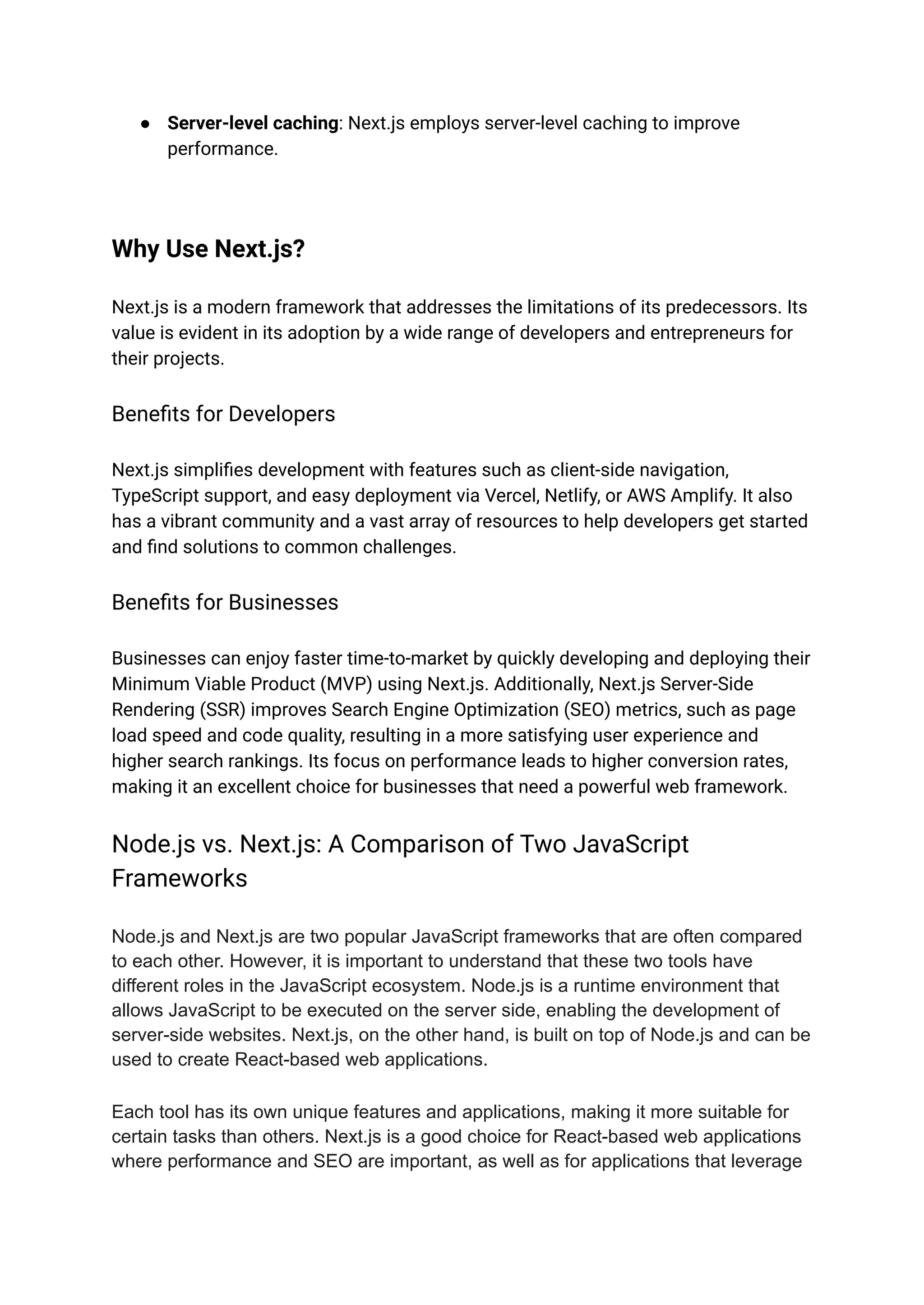 ● Server-level caching: Next.js employs server-level caching to improve
performance.
Why Use Next.js?
Next.js is a modern framework that addresses the limitations of its predecessors. Its
value is evident in its adoption by a wide range of developers and entrepreneurs for
their projects.
Benefits for Developers
Next.js simplifies development with features such as client-side navigation,
TypeScript support, and easy deployment via Vercel, Netlify, or AWS Amplify. It also
has a vibrant community and a vast array of resources to help developers get started
and find solutions to common challenges.
Benefits for Businesses
Businesses can enjoy faster time-to-market by quickly developing and deploying their
Minimum Viable Product (MVP) using Next.js. Additionally, Next.js Server-Side
Rendering (SSR) improves Search Engine Optimization (SEO) metrics, such as page
load speed and code quality, resulting in a more satisfying user experience and
higher search rankings. Its focus on performance leads to higher conversion rates,
making it an excellent choice for businesses that need a powerful web framework.
Node.js vs. Next.js: A Comparison of Two JavaScript
Frameworks
Node.js and Next.js are two popular JavaScript frameworks that are often compared
to each other. However, it is important to understand that these two tools have
different roles in the JavaScript ecosystem. Node.js is a runtime environment that
allows JavaScript to be executed on the server side, enabling the development of
server-side websites. Next.js, on the other hand, is built on top of Node.js and can be
used to create React-based web applications.
Each tool has its own unique features and applications, making it more suitable for
certain tasks than others. Next.js is a good choice for React-based web applications
where performance and SEO are important, as well as for applications that leverage
 
