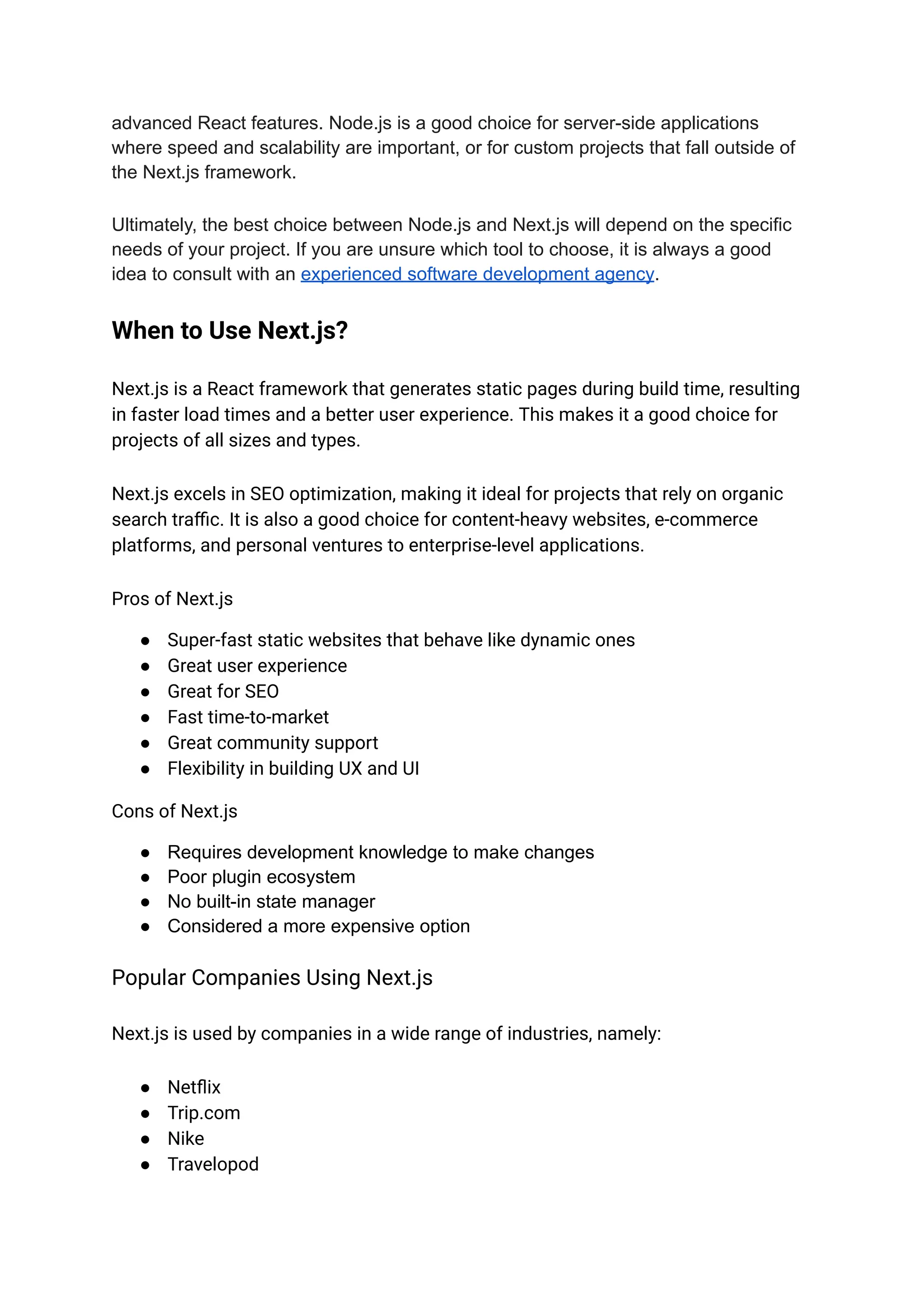 advanced React features. Node.js is a good choice for server-side applications
where speed and scalability are important, or for custom projects that fall outside of
the Next.js framework.
Ultimately, the best choice between Node.js and Next.js will depend on the specific
needs of your project. If you are unsure which tool to choose, it is always a good
idea to consult with an experienced software development agency.
When to Use Next.js?
Next.js is a React framework that generates static pages during build time, resulting
in faster load times and a better user experience. This makes it a good choice for
projects of all sizes and types.
Next.js excels in SEO optimization, making it ideal for projects that rely on organic
search traffic. It is also a good choice for content-heavy websites, e-commerce
platforms, and personal ventures to enterprise-level applications.
Pros of Next.js
● Super-fast static websites that behave like dynamic ones
● Great user experience
● Great for SEO
● Fast time-to-market
● Great community support
● Flexibility in building UX and UI
Cons of Next.js
● Requires development knowledge to make changes
● Poor plugin ecosystem
● No built-in state manager
● Considered a more expensive option
Popular Companies Using Next.js
Next.js is used by companies in a wide range of industries, namely:
● Netflix
● Trip.com
● Nike
● Travelopod
 