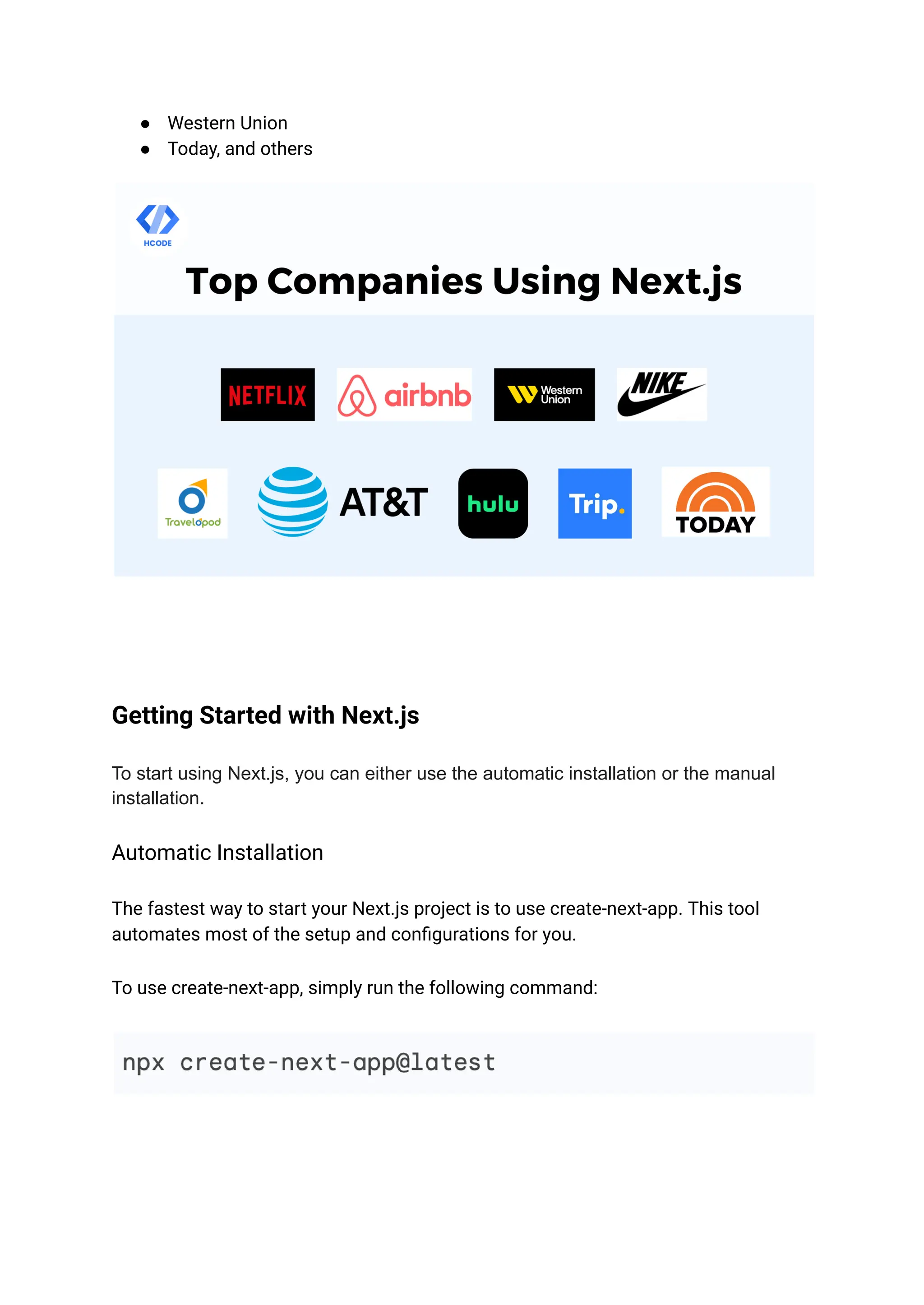 ● Western Union
● Today, and others
Getting Started with Next.js
To start using Next.js, you can either use the automatic installation or the manual
installation.
Automatic Installation
The fastest way to start your Next.js project is to use create-next-app. This tool
automates most of the setup and configurations for you.
To use create-next-app, simply run the following command:
 