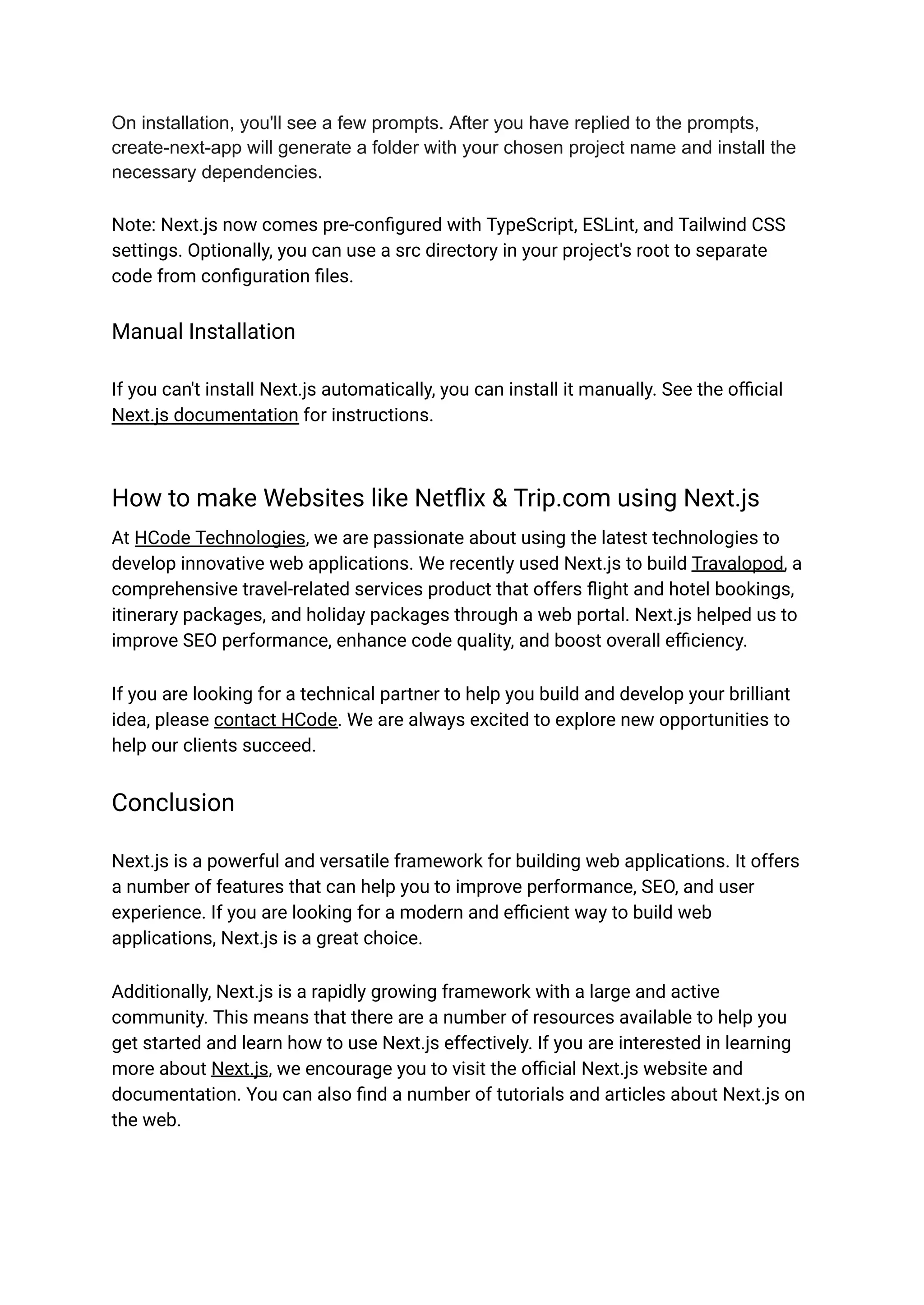 On installation, you'll see a few prompts. After you have replied to the prompts,
create-next-app will generate a folder with your chosen project name and install the
necessary dependencies.
Note: Next.js now comes pre-configured with TypeScript, ESLint, and Tailwind CSS
settings. Optionally, you can use a src directory in your project's root to separate
code from configuration files.
Manual Installation
If you can't install Next.js automatically, you can install it manually. See the official
Next.js documentation for instructions.
How to make Websites like Netflix & Trip.com using Next.js
At HCode Technologies, we are passionate about using the latest technologies to
develop innovative web applications. We recently used Next.js to build Travalopod, a
comprehensive travel-related services product that offers flight and hotel bookings,
itinerary packages, and holiday packages through a web portal. Next.js helped us to
improve SEO performance, enhance code quality, and boost overall efficiency.
If you are looking for a technical partner to help you build and develop your brilliant
idea, please contact HCode. We are always excited to explore new opportunities to
help our clients succeed.
Conclusion
Next.js is a powerful and versatile framework for building web applications. It offers
a number of features that can help you to improve performance, SEO, and user
experience. If you are looking for a modern and efficient way to build web
applications, Next.js is a great choice.
Additionally, Next.js is a rapidly growing framework with a large and active
community. This means that there are a number of resources available to help you
get started and learn how to use Next.js effectively. If you are interested in learning
more about Next.js, we encourage you to visit the official Next.js website and
documentation. You can also find a number of tutorials and articles about Next.js on
the web.
 