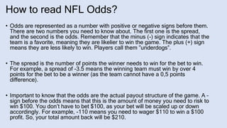 How to read NFL Odds?
• Odds are represented as a number with positive or negative signs before them.
There are two numbers you need to know about. The first one is the spread,
and the second is the odds. Remember that the minus (-) sign indicates that the
team is a favorite, meaning they are likelier to win the game. The plus (+) sign
means they are less likely to win. Players call them ”underdogs”.
• The spread is the number of points the winner needs to win for the bet to win.
For example, a spread of -3.5 means the winning team must win by over 4
points for the bet to be a winner (as the team cannot have a 0,5 points
difference).
• Important to know that the odds are the actual payout structure of the game. A –
sign before the odds means that this is the amount of money you need to risk to
win $100. You don’t have to bet $100, as your bet will be scaled up or down
accordingly. For example, -110 means you need to wager $110 to win a $100
profit. So, your total amount back will be $210.
 