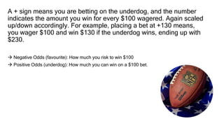 A + sign means you are betting on the underdog, and the number
indicates the amount you win for every $100 wagered. Again scaled
up/down accordingly. For example, placing a bet at +130 means,
you wager $100 and win $130 if the underdog wins, ending up with
$230.
 Negative Odds (favourite): How much you risk to win $100
 Positive Odds (underdog): How much you can win on a $100 bet.
 