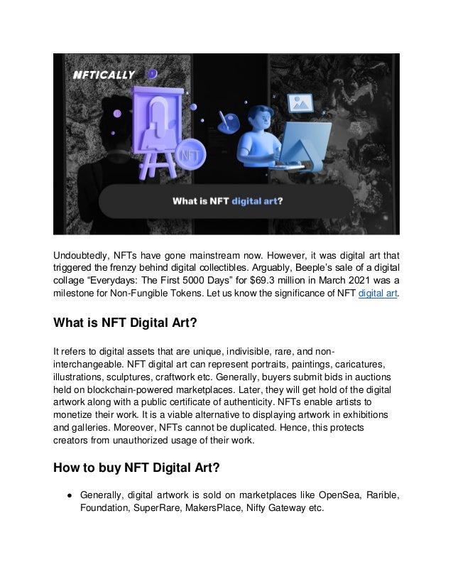 Undoubtedly, NFTs have gone mainstream now. However, it was digital art that
triggered the frenzy behind digital collectibles. Arguably, Beeple’s sale of a digital
collage “Everydays: The First 5000 Days” for $69.3 million in March 2021 was a
milestone for Non-Fungible Tokens. Let us know the significance of NFT digital art.
What is NFT Digital Art?
It refers to digital assets that are unique, indivisible, rare, and non-
interchangeable. NFT digital art can represent portraits, paintings, caricatures,
illustrations, sculptures, craftwork etc. Generally, buyers submit bids in auctions
held on blockchain-powered marketplaces. Later, they will get hold of the digital
artwork along with a public certificate of authenticity. NFTs enable artists to
monetize their work. It is a viable alternative to displaying artwork in exhibitions
and galleries. Moreover, NFTs cannot be duplicated. Hence, this protects
creators from unauthorized usage of their work.
How to buy NFT Digital Art?
● Generally, digital artwork is sold on marketplaces like OpenSea, Rarible,
Foundation, SuperRare, MakersPlace, Nifty Gateway etc.
 