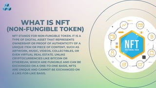 WHAT IS NFT
(NON-FUNGIBLE TOKEN)
NFT STANDS FOR NON-FUNGIBLE TOKEN. IT IS A
TYPE OF DIGITAL ASSET THAT REPRESENTS
OWNERSHIP OR PROOF OF AUTHENTICITY OF A
UNIQUE ITEM OR PIECE OF CONTENT, SUCH AS
ARTWORK, MUSIC, VIDEOS, COLLECTIBLES, OR
EVEN VIRTUAL REAL ESTATE. UNLIKE
CRYPTOCURRENCIES LIKE BITCOIN OR
ETHEREUM, WHICH ARE FUNGIBLE AND CAN BE
EXCHANGED ON A ONE-TO-ONE BASIS, NFTS
ARE UNIQUE AND CANNOT BE EXCHANGED ON
A LIKE-FOR-LIKE BASIS.
 