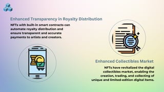 Enhanced Transparency in Royalty Distribution
NFTs with built-in smart contracts can
automate royalty distribution and
ensure transparent and accurate
payments to artists and creators.
Enhanced Collectibles Market
NFTs have revitalized the digital
collectibles market, enabling the
creation, trading, and collecting of
unique and limited-edition digital items.
 
