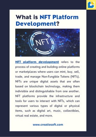 What is NFT Platform
Development?
NFT platform development refers to the
process of creating and building online platforms
or marketplaces where users can mint, buy, sell,
trade, and manage Non-Fungible Tokens (NFTs).
NFTs are unique digital assets that are often
based on blockchain technology, making them
indivisible and distinguishable from one another.
NFT platforms provide the infrastructure and
tools for users to interact with NFTs, which can
represent various types of digital or physical
items, such as digital art, music, collectibles,
virtual real estate, and more.
www.creatiosoft.com
 