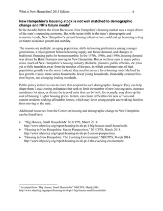 What is New Hampshire? 2015 Edition 6
New Hampshire’s housing stock is not well matched to demographic
change and NH’s future needs3
In the decades before the Great Recession, New Hampshire’s housing market was a major driver
of the state’s expanding economy. But with recent shifts in the state’s demographic and
economic trends, New Hampshire’s current housing infrastructure could end up becoming a drag
on future economic growth and stability.
The reasons are multiple: an aging population, shifts in housing preferences among younger
generations, a misalignment between housing supply and future demand, and changes in
traditional financing paths for homeownership. In the 1970s, 1980s, and 1990s, housing demand
was driven by Baby Boomers moving to New Hampshire. But as we have seen in many policy
areas, much of New Hampshire’s housing industry (builders, planners, public officials, etc.) has
yet to fully transition away from the mindset of the past, in which consistent rates of high
population growth was the norm. Instead, they need to prepare for a housing model defined by
less growth overall, more senior households, fewer young households, financially strained first-
time buyers, and changing lending standards.
Public policy initiatives can do more than respond to such demographic changes: They can help
shape them. Local zoning ordinances that seek to limit the number of new housing units, increase
mandatory lot sizes, or dictate the type of units that can be built, for example, may drive up the
cost of housing. Higher housing prices, in turn, can create difficulties for new arrivals and
current residents seeking affordable homes, which may deter young people and working families
from moving to the state.
Additional resources from the Center on housing and demographic change in New Hampshire
can be found here:
 “Big Houses, Small Households” NHCPPS, March 2014.
http://www.nhpolicy.org/report/housing-in-nh-pt-1-big-houses-small-households
 “Housing in New Hampshire: Senior Perspectives,” NHCPPS, March 2014.
http://www.nhpolicy.org/report/housing-in-nh-pt-2-senior-perspectives
 “Housing in New Hampshire: The Evolving Environment,” NHCPPS, March 2014.
http://www.nhpolicy.org/report/housing-in-nh-pt-3-the-evolving-environment
3
Excerpted from “Big Houses, Small Households” NHCPPS, March 2014.
http://www.nhpolicy.org/report/housing-in-nh-pt-1-big-houses-small-households
 