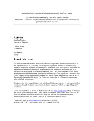 If you found this report useful, consider supporting the Center today.
Any contribution works to help keep these reports coming!
The Center’s continued independent and objective voice is only possible because of the
generosity of donors like you.
Authors
Stephen Norton
Executive Director
Dennis Delay
Economist
Tyler Stoff
Intern
About this paper
The New Hampshire Center for Public Policy Studies compiled the information and analysis in
this report for the use of Leadership New Hampshire, a program intended to introduce rising
leaders to the people, strengths, and challenges of the Granite State. The Center is grateful for the
opportunity to present this material to the Leadership New Hampshire participants and to all
others seeking an overview of information about the state. The Center has produced this report
with funds donated by individuals, foundations, and businesses from across New Hampshire. The
Center’s supporters do not necessarily endorse, nor has the Center asked them to endorse, any of
the materials included in this report. The Center, not Leadership New Hampshire, determined
what to include in this report.
This paper, like all of our published work, is in the public domain and may be reproduced without
permission. Indeed, the Center welcomes individuals’ and groups’ efforts to expand the paper’s
circulation.
Copies are available at no charge on the Center’s web site: www.nhpolicy.org. Many of the pages
that follow are excerpts from other Center reports, all of which are available at the same site. We
have also prepared a selection of interactive maps and data sets that display much of the
information detailed in this report. Those can be found on our website as well.
Contact the Center at info@nhpolicy.org; or call 603-226-2500.
Write to: NHCPPS, 1 Eagle Square, Suite 510, Concord, NH 03301
 