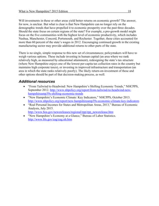 What is New Hampshire? 2015 Edition 18
Will investments in these or other areas yield better returns on economic growth? The answer,
for now, is unclear. But what is clear is that New Hampshire can no longer rely on the
demographic trends that have propelled it to economic prosperity over the past three decades.
Should the state focus on certain regions of the state? For example, a pro-growth model might
focus on the five communities with the highest level of economic productivity, which includes
Nashua, Manchester, Concord, Portsmouth, and Rochester. Together, these cities accounted for
more than 60 percent of the state’s wages in 2012. Encouraging continued growth in the existing
manufacturing sector may provide additional returns to other parts of the state.
There is no single, simple response to this new set of circumstances; policymakers will have to
weigh various options. These include investing in human capital (an area where we rank
relatively high, as measured by educational attainment), redesigning the state’s tax structure
(where New Hampshire enjoys one of the lowest per-capita tax collection rates in the country but
maintains high corporate taxes), or investing in improved infrastructure and transportation (an
area in which the state ranks relatively poorly). The likely return-on-investment of these and
other options should be part of that decision-making process, as well.
Additional resources
 “From Tailwind to Headwind: New Hampshire’s Shifting Economic Trends,” NHCPPS,
September 2012. http://www.nhpolicy.org/report/from-tailwind-to-headwind-new-
hampshireamp39s-shifting-economic-trends
 “New Hampshire’s Economic Climate: Key Indicators,” NHCPPS, October 2013.
http://www.nhpolicy.org/report/new-hampshireamp39s-economic-climate-key-indicators
 “Real Personal Incomes for States and Metropolitan Areas, 2013,” Bureau of Economic
Analysis, July 2015.
http://www.bea.gov/newsreleases/regional/rpp/rpp_newsrelease.htm
 “New Hampshire’s Economy at a Glance,” Bureau of Labor Statistics.
http://www.bls.gov/eag/eag.nh.htm
 