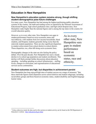 What is New Hampshire? 2015 Edition 19
Education in New Hampshire
New Hampshire’s education system remains strong, though shifting
student demographics pose future challenges
For many years, New Hampshire has had among the highest-performing public education
systems in the country. On math and reading scores as reported by the National Assessment of
Educational Progress, high school graduation rates, and high school dropout rates, New
Hampshire ranks higher than the national figures and is among the top states in the country for
overall education quality.
However, as in every other state, New Hampshire sees gaps in
student performance based on socio-economic status and
race/ethnicity, with students from low-income households, black
students, and Hispanic students generally faring worse than the
statewide student population. There are also significant disparities
in student achievement from school district to school district.
Those disparities, too, often fall along socio-economic lines.
Demographic changes in the state are also fueling the policy
debate. Over the past decade, New Hampshire has seen a steady
decline in its school-age population and student enrollments. This
decline will likely prompt further discussions about education
spending – including spending on school infrastructure – staffing
levels, changes in curriculum, and regionalization of educational
services across communities.
Student outcomes are high, but disparities in achievement persist
New Hampshire has long enjoyed high rates of student success on a range of measures.7
But
these statewide figures mask disparities across school districts and student subgroups, including
racial/ethnic groups and those based on economic status, student disability and English-language
learner status.
7
Unless otherwise noted, the data used in this section on student activity can be found on the NH Department of
Education’s website: http://education.nh.gov/data/
As in every
other state, New
Hampshire sees
gaps in student
performance
based on
economic
status, race and
ethnicity.
 