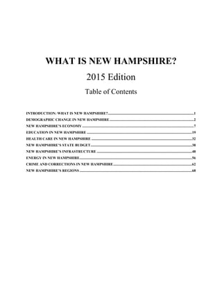 WHAT IS NEW HAMPSHIRE?
2015 Edition
Table of Contents
INTRODUCTION: WHAT IS NEW HAMPSHIRE?..............................................................................................1 
DEMOGRAPHIC CHANGE IN NEW HAMPSHIRE............................................................................................2 
NEW HAMPSHIRE’S ECONOMY ..........................................................................................................................7 
EDUCATION IN NEW HAMPSHIRE ...................................................................................................................19 
HEALTH CARE IN NEW HAMPSHIRE ..............................................................................................................32 
NEW HAMPSHIRE’S STATE BUDGET...............................................................................................................38 
NEW HAMPSHIRE’S INFRASTRUCTURE ........................................................................................................48 
ENERGY IN NEW HAMPSHIRE...........................................................................................................................56 
CRIME AND CORRECTIONS IN NEW HAMPSHIRE......................................................................................62 
NEW HAMPSHIRE’S REGIONS ...........................................................................................................................68 
 