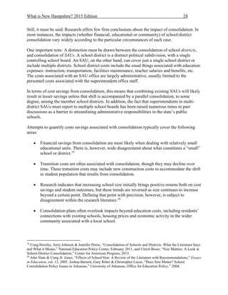 What is New Hampshire? 2015 Edition 28
Still, it must be said: Research offers few firm conclusions about the impact of consolidation. In
most instances, the impacts (whether financial, educational or community) of school/district
consolidation vary widely according to the particular circumstances of each case.
One important note: A distinction must be drawn between the consolidation of school districts,
and consolidation of SAUs. A school district is a distinct political subdivision, with a single
controlling school board. An SAU, on the other hand, can cover just a single school district or
include multiple districts. School district costs include the usual things associated with education
expenses: instruction, transportation, facilities maintenance, teacher salaries and benefits, etc.
The costs associated with an SAU office are largely administrative, usually limited to the
personnel costs associated with the superintendent office staff.
In terms of cost savings from consolidation, this means that combining existing SAUs will likely
result in lesser savings unless that shift is accompanied by a parallel consolidation, to some
degree, among the member school districts. In addition, the fact that superintendents in multi-
district SAUs must report to multiple school boards has been raised numerous times in past
discussions as a barrier to streamlining administrative responsibilities in the state’s public
schools.
Attempts to quantify costs savings associated with consolidation typically cover the following
areas:
 Financial savings from consolidation are most likely when dealing with relatively small
educational units. There is, however, wide disagreement about what constitutes a “small”
school or district.19
 Transition costs are often associated with consolidation, though they may decline over
time. These transition costs may include new construction costs to accommodate the shift
in student population that results from consolidation.
 Research indicates that increasing school size initially brings positive returns both on cost
savings and student outcomes, but these trends are reversed as size continues to increase
beyond a certain point. Defining that point with precision, however, is subject to
disagreement within the research literature.20
 Consolidation plans often overlook impacts beyond education costs, including residents’
connections with existing schools, housing prices and economic activity in the wider
community associated with a local school.
19
Craig Howley, Jerry Johnson & Jennifer Petrie, “Consolidation of Schools and Districts: What the Literature Says
and What it Means,” National Education Policy Center, February 2011, and Ulrich Boser, “Size Matters: A Look at
School-District Consolidation,” Center for American Progress, 2013.
20
John Slate & Craig H. Jones, “Effects of School Size: A Review of the Literature with Recommendations,” Essays
in Education, vol. 13, 2005. Joshua Barnett, Gary Ritter & Christopher Lucas, “Does Size Matter? School
Consolidation Policy Issues in Arkansas,” University of Arkansas, Office for Education Policy,” 2004.
 
