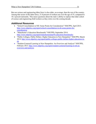 What is New Hampshire? 2015 Edition 31
But our science and engineering labor force is also older, on average, than the rest of the country.
Among that sector of the labor force, 21.8 percent of workers are over the age of 55, compared to
18.1 percent nationally. This raises questions about the state’s ability to replace that older cohort
of science and engineering field workers as they retire over the coming decade.
Additional Resources
 “School Consolidation in NH: Some Points for Consideration” NHCPPS, April 2015.
http://www.nhpolicy.org/report/school-consolidation-in-nh-some-points-for-
consideration
 “Manchester’s Education Benchmarks” NHCPPS, September 2014.
http://www.nhpolicy.org/report/manchesteramp39s-education-benchmarks
 “Public Colleges, Public Dollars: Higher Education in New Hampshire” NHCPPS, March
2014. http://www.nhpolicy.org/report/public-colleges-public-dollars-higher-education-in-
nh
 “Student-Centered Learning in New Hampshire: An Overview and Analysis” NHCPPS,
February 2013. http://www.nhpolicy.org/report/student-centered-learning-in-nh-an-
overview-and-analysis
 