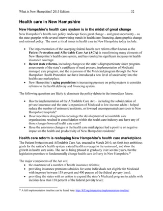 What is New Hampshire? 2015 Edition 32
Health care in New Hampshire
New Hampshire’s health care system is in the midst of great change
New Hampshire’s health care policy landscape faces great change – and great uncertainty – as
the state grapples with several intertwining trends in health care financing, demographic change
and national policy. The most critical issues in health care in New Hampshire today include:
 The implementation of the sweeping federal health care reform effort known as the
Patient Protection and Affordable Care Act (ACA) is transforming many elements of
New Hampshire’s health care system, and has resulted in significant increases in health
insurance coverage.
 Recent state reforms, including changes to the state’s disproportionate share program,
assessments of the state’s certificate of need process, implementation of Medicaid
managed care program, and the expansion of the Medicaid program through the New
Hampshire Health Protection Act have introduced a new level of uncertainty into the
health care marketplace.
 New Hampshire’s aging population is increasing pressure on policymakers to consider
reforms to the health delivery and financing system.
The following questions are likely to dominate the policy debate in the immediate future:
 Has the implementation of the Affordable Care Act – including the subsidization of
private insurance and the state’s expansion of Medicaid to low income adults - helped
reduce the number of uninsured residents, or lowered uncompensated care costs to New
Hampshire hospitals?
 Have incentives designed to encourage the development of accountable care
organizations resulted in consolidation within the health care industry and have any of
those changes lowered health care costs?
 Have the enormous changes in the health care marketplace had a positive or negative
impact on the health and productivity of New Hampshire residents?
Health care reform is reshaping New Hampshire’s health care marketplace
The Patient Protection and Affordable Care Act, enacted in March 2010, set forth two ambitious
goals for the nation’s health system: extend health coverage to the uninsured, and slow the
growth in health care costs. The Act is being phased in gradually over several years, but the
legislation promises to fundamentally change health care delivery in New Hampshire.21
The major components of the Act are:
 the enactment of a number of health insurance reforms;
 providing insurance premium subsidies for some individuals not eligible for Medicaid
with incomes between 138 percent and 400 percent of the federal poverty level;
 providing the states with an option to expand the state’s Medicaid program to adults with
incomes less than 138 percent of the federal poverty level;
21
A full implementation timeline can be found here: http://kff.org/interactive/implementation-timeline/
 