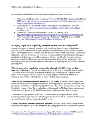 What is New Hampshire? 2015 Edition 36
For additional information on the New Hampshire health care sector, look here:
 “Measuring the Health of the Healthcare System, “NHCPPS, NH’s Healthcare Dashboard
2012. http://www.nhpolicy.org/report/measuring-the-health-of-the-healthcare-system-
nhamp39s-healthcare-dashboard-2012
 “Getting What We Pay For? Healthcare Spending in New Hampshire,” NHCPPS,
January 2013. http://www.nhpolicy.org/report/getting-what-we-pay-for-healthcare-
spending-in-nh
 “Health and Equity in New Hampshire,” NHCPPS, February 2013.
http://www.nhpolicy.org/report/health-and-equity-in-new-hampshire-2013-report-card
 “New Hampshire’s Economic Climate: Key Indicators,” NHCPPS, October, 2013.
http://www.nhpolicy.org/UploadedFiles/Reports/dashboard.pdf
An aging population is putting pressure on the health care system24
Among the impacts of an aging population will be a change in the demand for health care
services, as older residents tend to spend a significantly higher share of their income on health
care. This change in demand will vary considerably across sectors of the health care system, with
Medicaid, Medicare, and private pay insurance companies experiencing the impact of an aging
population in different ways. In addition, impacts will vary considerably across the state, as
certain regions of New Hampshire age quicker than others. Some will see an increase in the
elderly population because of in-migration, while others will age in place, with current residents
growing older.
With the aging of the population, some number of people will shift private market
insurance to Medicare. This will put pressure on the health system to provide more with less.
The reason: Medicare reimbursement rates are lower than average patient expenses, which
means health care providers will receive less money for providing services. Medicare’s
increasing market share will likely lead to future reimbursement reductions.
Medicaid will increasingly become an insurer of the elderly. Currently, Medicaid provides
health insurance for a wide range of individuals, including the poor, those with disabilities, and
the elderly. That balance will shift considerably towards the over-65 population in coming years.
Roughly 25 percent of total direct medical expenditures made by Medicaid today are accounted
for by those over the age of 65. By 2020, that number will rise to more than 50 percent.
These trends will put pressure on the state to reevaluate the existing moratorium on the
construction of nursing homes, as well as budgetary limits on home-and-community-based care
services. Planning for these changes has hardly begun.
Pressure on private insurance premiums will grow. As noted earlier, health care premiums
have been growing quickly in New Hampshire. An aging population will accelerate that growth
24
Excerpted from: “New Hampshire’s Silver Tsunami: Aging and the Healthcare System,” NHCPPS, September
2011. http://www.nhpolicy.org/report/nhamp39s-silver-tsunami-aging-and-the-healthcare-system
 