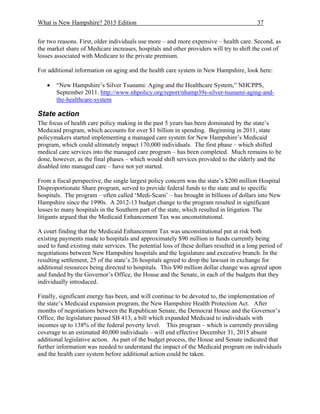 What is New Hampshire? 2015 Edition 37
for two reasons. First, older individuals use more – and more expensive – health care. Second, as
the market share of Medicare increases, hospitals and other providers will try to shift the cost of
losses associated with Medicare to the private premium.
For additional information on aging and the health care system in New Hampshire, look here:
 “New Hampshire’s Silver Tsunami: Aging and the Healthcare System,” NHCPPS,
September 2011. http://www.nhpolicy.org/report/nhamp39s-silver-tsunami-aging-and-
the-healthcare-system
State action
The focus of health care policy making in the past 5 years has been dominated by the state’s
Medicaid program, which accounts for over $1 billion in spending. Beginning in 2011, state
policymakers started implementing a managed care system for New Hampshire’s Medicaid
program, which could ultimately impact 170,000 individuals. The first phase – which shifted
medical care services into the managed care program – has been completed. Much remains to be
done, however, as the final phases – which would shift services provided to the elderly and the
disabled into managed care – have not yet started.
From a fiscal perspective, the single largest policy concern was the state’s $200 million Hospital
Disproportionate Share program, served to provide federal funds to the state and to specific
hospitals. The program – often called ‘Medi-Scam’ – has brought in billions of dollars into New
Hampshire since the 1990s. A 2012-13 budget change to the program resulted in significant
losses to many hospitals in the Southern part of the state, which resulted in litigation. The
litigants argued that the Medicaid Enhancement Tax was unconstitutional.
A court finding that the Medicaid Enhancement Tax was unconstitutional put at risk both
existing payments made to hospitals and approximately $90 million in funds currently being
used to fund existing state services. The potential loss of these dollars resulted in a long period of
negotiations between New Hampshire hospitals and the legislature and executive branch. In the
resulting settlement, 25 of the state’s 26 hospitals agreed to drop the lawsuit in exchange for
additional resources being directed to hospitals. This $90 million dollar change was agreed upon
and funded by the Governor’s Office, the House and the Senate, in each of the budgets that they
individually introduced.
Finally, significant energy has been, and will continue to be devoted to, the implementation of
the state’s Medicaid expansion program, the New Hampshire Health Protection Act. After
months of negotiations between the Republican Senate, the Democrat House and the Governor’s
Office, the legislature passed SB 413, a bill which expanded Medicaid to individuals with
incomes up to 138% of the federal poverty level. This program – which is currently providing
coverage to an estimated 40,000 individuals – will end effective December 31, 2015 absent
additional legislative action. As part of the budget process, the House and Senate indicated that
further information was needed to understand the impact of the Medicaid program on individuals
and the health care system before additional action could be taken.
 