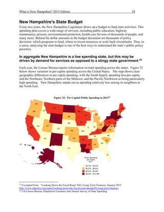 What is New Hampshire? 2015 Edition 38
New Hampshire’s State Budget
Every two years, the New Hampshire Legislature draws up a budget to fund state activities. This
spending plan covers a wide range of services, including public education, highway
maintenance, prisons, environmental protection, health care for tens of thousands of people, and
many more. Behind the dollar amounts in the budget document are thousands of policy
decisions: which programs to fund, where to invest resources or scale back investments. Thus, in
a sense, analyzing the state budget is one of the best ways to understand the state’s public policy
priorities.
In aggregate New Hampshire is a low spending state, but this may be
driven by demand for services as opposed to a stingy state government 25
Each year, the Census Bureau reports information on total spending across the states. Figure 32
below shows variation in per-capita spending across the United States. The map shows clear
geographic differences in per capita spending, with the South largely spending less per capita,
and the Northeast, Northern parts of the Midwest, and the Pacific Northwest as being particularly
high spending. New Hampshire stands out as spending relatively less among its neighbors in
the North East.
Figure 32: Per Capital Public Spending in 201326
25
Excerpted from: “Looking Down the Fiscal Road: NH’s Long Term Finances, January 2015
http://www.nhpolicy.org/report/looking-down-the-fiscal-road-nhamp39s-long-term-finances
26
US Census Bureau, Population Estimates and Annual Survey of State Spending
 