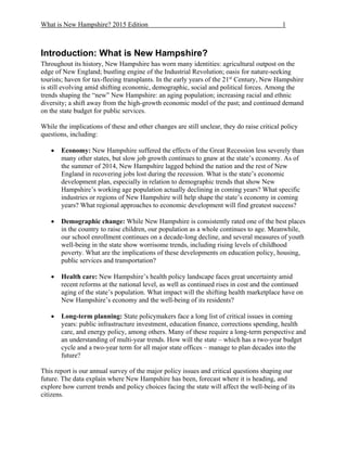 What is New Hampshire? 2015 Edition 1
Introduction: What is New Hampshire?
Throughout its history, New Hampshire has worn many identities: agricultural outpost on the
edge of New England; bustling engine of the Industrial Revolution; oasis for nature-seeking
tourists; haven for tax-fleeing transplants. In the early years of the 21st
Century, New Hampshire
is still evolving amid shifting economic, demographic, social and political forces. Among the
trends shaping the “new” New Hampshire: an aging population; increasing racial and ethnic
diversity; a shift away from the high-growth economic model of the past; and continued demand
on the state budget for public services.
While the implications of these and other changes are still unclear, they do raise critical policy
questions, including:
 Economy: New Hampshire suffered the effects of the Great Recession less severely than
many other states, but slow job growth continues to gnaw at the state’s economy. As of
the summer of 2014, New Hampshire lagged behind the nation and the rest of New
England in recovering jobs lost during the recession. What is the state’s economic
development plan, especially in relation to demographic trends that show New
Hampshire’s working age population actually declining in coming years? What specific
industries or regions of New Hampshire will help shape the state’s economy in coming
years? What regional approaches to economic development will find greatest success?
 Demographic change: While New Hampshire is consistently rated one of the best places
in the country to raise children, our population as a whole continues to age. Meanwhile,
our school enrollment continues on a decade-long decline, and several measures of youth
well-being in the state show worrisome trends, including rising levels of childhood
poverty. What are the implications of these developments on education policy, housing,
public services and transportation?
 Health care: New Hampshire’s health policy landscape faces great uncertainty amid
recent reforms at the national level, as well as continued rises in cost and the continued
aging of the state’s population. What impact will the shifting health marketplace have on
New Hampshire’s economy and the well-being of its residents?
 Long-term planning: State policymakers face a long list of critical issues in coming
years: public infrastructure investment, education finance, corrections spending, health
care, and energy policy, among others. Many of these require a long-term perspective and
an understanding of multi-year trends. How will the state – which has a two-year budget
cycle and a two-year term for all major state offices – manage to plan decades into the
future?
This report is our annual survey of the major policy issues and critical questions shaping our
future. The data explain where New Hampshire has been, forecast where it is heading, and
explore how current trends and policy choices facing the state will affect the well-being of its
citizens.
 