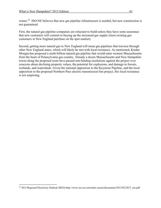 What is New Hampshire? 2015 Edition 61
winter.45
ISO-NE believes that new gas pipeline infrastructure is needed, but new construction is
not guaranteed.
First, the natural gas pipeline companies are reluctant to build unless they have some assurance
that new customers will commit to buying up the increased gas supply (most existing gas
customers in New England purchase on the spot market).
Second, getting more natural gas to New England will mean gas pipelines that traverse through
other New England states, which will likely be met with local resistance. As mentioned, Kinder
Morgan has proposed a multi-billion natural gas pipeline that would enter western Massachusetts
from the heart of Pennsylvania gas country. Already a dozen Massachusetts and New Hampshire
towns along the proposed route have passed non-binding resolutions against the project over
concerns about declining property values, the potential for explosions, and damage to forests,
wetlands, and watersheds. Given the national opposition to the Keystone Pipeline, and the local
opposition to the proposed Northern Pass electric transmission line project, this local resistance
is not surprising.
45
2015 Regional Electricity Outlook (REO) http://www.iso-ne.com/static-assets/documents/2015/02/2015_reo.pdf
 
