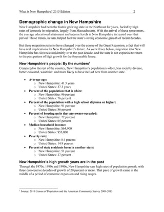 What is New Hampshire? 2015 Edition 2
Demographic change in New Hampshire
New Hampshire had been the fastest growing state in the Northeast for years, fueled by high
rates of domestic in-migration, largely from Massachusetts. With the arrival of these newcomers,
the average educational attainment and income levels in New Hampshire increased over that
period. Those trends, in turn, helped fuel the state’s strong economic growth of recent decades.
But these migration patterns have changed over the course of the Great Recession, a fact that will
have real implications for New Hampshire’s future. As we will see below, migration into New
Hampshire has slowed considerably over the past decade, and the state is not expected to return
to the past pattern of high growth for the foreseeable future.
New Hampshire’s people: By the numbers1
Compared to the rest of the country, New Hampshire’s population is older, less racially diverse,
better educated, wealthier, and more likely to have moved here from another state.
 Average age:
o New Hampshire: 41.5 years
o United States: 37.3 years
 Percent of the population that is white:
o New Hampshire: 96 percent
o United States: 76 percent
 Percent of the population with a high school diploma or higher:
o New Hampshire: 91 percent
o United States: 86 percent
 Percent of housing units that are owner-occupied:
o New Hampshire: 72 percent
o United States: 65 percent
 Median household income:
o New Hampshire: $64,900
o United States: $53,000
 Poverty rate:
o New Hampshire: 8.4 percent
o United States: 14.9 percent
 Percent of state residents born in another state:
o New Hampshire: 51 percent
o United States: 27 percent
New Hampshire’s high growth years are in the past
Through the 1970s, 1980s and 1990s, New Hampshire saw high rates of population growth, with
three consecutive decades of growth of 20 percent or more. That pace of growth came in the
middle of a period of economic expansion and rising wages.
1
Source: 2010 Census of Population and the American Community Survey 2009-2013
 
