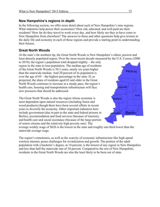 What is New Hampshire? 2015 Edition 73
New Hampshire’s regions in depth
In the following section, we offer more detail about each of New Hampshire’s nine regions.
What industries help power their economies? How old, educated, and well-paid are their
residents? How far do they travel to work every day, and how likely are they to have come to
New Hampshire from elsewhere? The answers to these and other questions help give texture to
the daily life and economy in each of these regions and provide a starting point to understanding
their futures.
Great North Woods
At the state’s far northern tip, the Great North Woods is New Hampshire’s oldest, poorest and
least-densely populated region. Over the most recent decade measured by the U.S. Census (2000
to 2010), the region’s population total dropped slightly – the only
region in the state to lose population. The median age of residents
of the Great North Woods is 50.3 years, nearly six years higher
than the statewide median. And 20 percent of its population is
over the age of 65 – the highest percentage in the state. If, as
projected, the share of residents aged 65 and older in the Great
North Woods continues to increase at a steady pace, the region’s
health care, housing and transportation infrastructure will face
new pressures that should be addressed.
The Great North Woods is also the region whose economy is
most dependent upon natural resources (including forest and
wood products) though there have been several efforts in recent
years to diversify the economy. Other important industries here
include government (due in part to the state and federal prisons in
Berlin), accommodation and food services (because of tourism),
and health care and social assistance (because of the large portion
of senior citizens and the relatively high poverty rate). The
average weekly wage of $626 is the lowest in the state and roughly one-third lower than the
statewide average wage.
The region’s remoteness, as well as the scarcity of economic infrastructure like high-speed
wireless internet, poses challenges for revitalization and growth. The portion of the adult
population with a bachelor’s degree, at 14 percent, is the lowest of any region in New Hampshire
and less than half the statewide rate of 34 percent. Compared to the rest of New Hampshire,
residents in the Great North Woods are also the least likely to be born out of state.
 