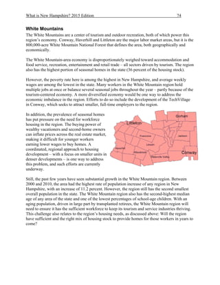 What is New Hampshire? 2015 Edition 74
White Mountains
The White Mountains are a center of tourism and outdoor recreation, both of which power this
region’s economy. Conway, Haverhill and Littleton are the major labor market areas, but it is the
800,000-acre White Mountain National Forest that defines the area, both geographically and
economically.
The White Mountain-area economy is disproportionately weighed toward accommodation and
food service, recreation, entertainment and retail trade – all sectors driven by tourism. The region
also has the highest portion of seasonal homes in the state (36 percent of the housing stock).
However, the poverty rate here is among the highest in New Hampshire, and average weekly
wages are among the lowest in the state. Many workers in the White Mountain region hold
multiple jobs at once or balance several seasonal jobs throughout the year – partly because of the
tourism-centered economy. A more diversified economy would be one way to address the
economic imbalance in the region. Efforts to do so include the development of the TechVillage
in Conway, which seeks to attract smaller, full-time employers to the region.
In addition, the prevalence of seasonal homes
has put pressure on the need for workforce
housing in the region. The buying power of
wealthy vacationers and second-home owners
can inflate prices across the real estate market,
making it difficult for younger workers
earning lower wages to buy homes. A
coordinated, regional approach to housing
development – with a focus on smaller units in
denser developments – is one way to address
this problem, and such efforts are currently
underway.
Still, the past few years have seen substantial growth in the White Mountain region. Between
2000 and 2010, the area had the highest rate of population increase of any region in New
Hampshire, with an increase of 11.2 percent. However, the region still has the second smallest
overall population in the state. The White Mountain region also has the second-highest median
age of any area of the state and one of the lowest percentages of school-age children. With an
aging population, driven in large part by transplanted retirees, the White Mountain region will
need to ensure it has the sufficient workforce to keep its tourism and service industries thriving.
This challenge also relates to the region’s housing needs, as discussed above: Will the region
have sufficient and the right mix of housing stock to provide homes for those workers in years to
come?
 