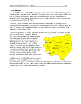 What is New Hampshire? 2015 Edition 75
Lakes Region
Like its neighbor to the north, the Lakes Region is a hub for tourism, most of it centering on the
dozens of lakes and ponds that dot the area. The biggest body of water in the region – and in the
state – is Lake Winnipesaukee, where the offerings range from the quiet, resort village of
Wolfeboro to the more raucous entertainments of Weirs Beach, home to a lively boardwalk and
the annual Laconia Motorcycle Week.
The Lakes Region has a large share of seasonal homes (31 percent of all housing) and the
second-lowest average property tax in the state. The average wage is about 25 percent below the
statewide average, with construction, health care and tourism-based services accounting for a
large share of economic activity.
The median age here is 46 and the region has the third-highest percentage of residents over the
age of 65 in the state (17 percent). With the
anticipated health needs of that older population
in coming years, attracting and maintaining a
younger workforce to serve them remains a
challenge for the Lakes Region. The region’s
lakes and mountains remain a lure for many
retirees. But there is also concern among some
employers that the Lakes Region needs to develop
more cultural and entertainment options to attract
younger workers and families. Diversifying the
economy to include those “quality of life”
offerings remains a challenge in the coming years.
In addition, as in the White Mountains region, the
prevalence of seasonal homes in the real estate
market can drive up prices for working-class families, forcing many of them to live far from their
place of employment. Still, the Lakes Region has the smallest percentage of workers commuting
to out-of-state jobs of any of New Hampshire’s regions.
 