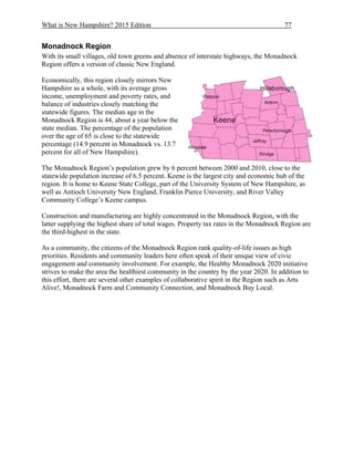 What is New Hampshire? 2015 Edition 77
Monadnock Region
With its small villages, old town greens and absence of interstate highways, the Monadnock
Region offers a version of classic New England.
Economically, this region closely mirrors New
Hampshire as a whole, with its average gross
income, unemployment and poverty rates, and
balance of industries closely matching the
statewide figures. The median age in the
Monadnock Region is 44, about a year below the
state median. The percentage of the population
over the age of 65 is close to the statewide
percentage (14.9 percent in Monadnock vs. 13.7
percent for all of New Hampshire).
The Monadnock Region’s population grew by 6 percent between 2000 and 2010, close to the
statewide population increase of 6.5 percent. Keene is the largest city and economic hub of the
region. It is home to Keene State College, part of the University System of New Hampshire, as
well as Antioch University New England, Franklin Pierce University, and River Valley
Community College’s Keene campus.
Construction and manufacturing are highly concentrated in the Monadnock Region, with the
latter supplying the highest share of total wages. Property tax rates in the Monadnock Region are
the third-highest in the state.
As a community, the citizens of the Monadnock Region rank quality-of-life issues as high
priorities. Residents and community leaders here often speak of their unique view of civic
engagement and community involvement. For example, the Healthy Monadnock 2020 initiative
strives to make the area the healthiest community in the country by the year 2020. In addition to
this effort, there are several other examples of collaborative spirit in the Region such as Arts
Alive!, Monadnock Farm and Community Connection, and Monadnock Buy Local.
 