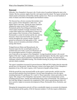 What is New Hampshire? 2015 Edition 78
Seacoast
Officially, New Hampshire's Seacoast is the 18-mile strip of oceanfront linking the state to the
Atlantic. But the economic ripples from this vital region reach far inland. The region includes the
inland coastal communities of Great Bay and the coastal rivers. There are several hundreds of
miles of inland coast both in Rockingham and Strafford Counties.
The Seacoast has a diverse economy that includes more
than a quarter of New Hampshire’s labor force – the
highest share in the state. Among the major employers
shaping this region are the Pease Tradeport in
Portsmouth and the Naval Shipyard in Kittery, Maine,
which employ hundreds of people. Rochester-Dover is
a major labor market area, and Durham is home to the
main campus of the University of New Hampshire.
Portsmouth is a center for tourism and the arts, and the
Seacoast’s shore towns host hordes of out-of-state
tourists throughout the summer months. People in
general are attracted to the high quality of life – natural
beauty, access to recreation, proximity to Boston,
among other factors.
Wedged between Maine and Massachusetts, the
Seacoast region has the second-highest portion of
residents born out of state, at just over 60 percent, and
the second-highest portion of workers commuting to
out of state jobs as any region in New Hampshire. Average household income is the second
highest of the state’s regions, and property values rank third highest. But like other regions of the
state where tourism and second-home ownership help fuel the economy, the Seacoast faces
challenges related to affordable housing. This includes housing for young workers and families,
and also elderly residents.
The region’s population increased 8.6 percent between 2000 and 2010, higher than the statewide
growth rate over that period. And the Seacoast is home to the largest share of New Hampshire’s
population of any of the state’s regions, with 22 percent of people calling it home.
With this growth has come increased traffic on the region’s road networks, and this issue has
received much attention from local planners. Several major throughways cross the region,
including Interstate 95, and Routes 101, 4 and 16. Those roads draw visitors and workers to the
region. Still, unique to New Hampshire, Seacoast has a fairly diverse transportation system,
including intercity buses, Amtrak and multimodal transit center in Portsmouth. The expansion of
the Little Bay Bridge is expected to be completed by 2020, which regional planners hope will
have a positive impact on economic development at Pease, Portsmouth, Dover, Rochester, and
Durham.
Managing the transportation network will have considerable impacts on economic development,
the environment and the quality of life for Seacoast residents. It will also require collaboration
 