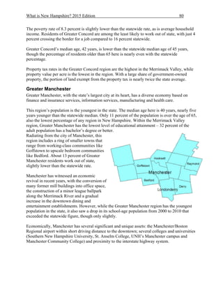 What is New Hampshire? 2015 Edition 80
The poverty rate of 8.3 percent is slightly lower than the statewide rate, as is average household
income. Residents of Greater Concord are among the least likely to work out of state, with just 4
percent crossing the border for a job compared to 16 percent statewide.
Greater Concord’s median age, 42 years, is lower than the statewide median age of 45 years,
though the percentage of residents older than 65 here is nearly even with the statewide
percentage.
Property tax rates in the Greater Concord region are the highest in the Merrimack Valley, while
property value per acre is the lowest in the region. With a large share of government-owned
property, the portion of land exempt from the property tax is nearly twice the state average.
Greater Manchester
Greater Manchester, with the state’s largest city at its heart, has a diverse economy based on
finance and insurance services, information services, manufacturing and health care.
This region’s population is the youngest in the state. The median age here is 40 years, nearly five
years younger than the statewide median. Only 11 percent of the population is over the age of 65,
also the lowest percentage of any region in New Hampshire. Within the Merrimack Valley
region, Greater Manchester has the lowest level of educational attainment – 32 percent of the
adult population has a bachelor’s degree or better.
Radiating from the city of Manchester, this
region includes a ring of smaller towns that
range from working-class communities like
Goffstown to upscale bedroom communities
like Bedford. About 13 percent of Greater
Manchester residents work out of state,
slightly lower than the statewide rate.
Manchester has witnessed an economic
revival in recent years, with the conversion of
many former mill buildings into office space,
the construction of a minor league ballpark
along the Merrimack River and a gradual
increase in the downtown dining and
entertainment establishments. However, while the Greater Manchester region has the youngest
population in the state, it also saw a drop in its school-age population from 2000 to 2010 that
exceeded the statewide figure, though only slightly.
Economically, Manchester has several significant and unique assets: the Manchester/Boston
Regional airport within short driving distance to the downtown; several colleges and universities
(Southern New Hampshire University, St. Anselm College, UNH’s Manchester campus and
Manchester Community College) and proximity to the interstate highway system.
 