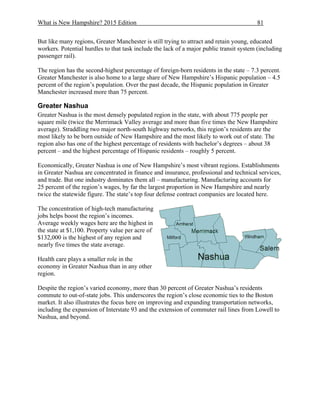 What is New Hampshire? 2015 Edition 81
But like many regions, Greater Manchester is still trying to attract and retain young, educated
workers. Potential hurdles to that task include the lack of a major public transit system (including
passenger rail).
The region has the second-highest percentage of foreign-born residents in the state – 7.3 percent.
Greater Manchester is also home to a large share of New Hampshire’s Hispanic population – 4.5
percent of the region’s population. Over the past decade, the Hispanic population in Greater
Manchester increased more than 75 percent.
Greater Nashua
Greater Nashua is the most densely populated region in the state, with about 775 people per
square mile (twice the Merrimack Valley average and more than five times the New Hampshire
average). Straddling two major north-south highway networks, this region’s residents are the
most likely to be born outside of New Hampshire and the most likely to work out of state. The
region also has one of the highest percentage of residents with bachelor’s degrees – about 38
percent – and the highest percentage of Hispanic residents – roughly 5 percent.
Economically, Greater Nashua is one of New Hampshire’s most vibrant regions. Establishments
in Greater Nashua are concentrated in finance and insurance, professional and technical services,
and trade. But one industry dominates them all – manufacturing. Manufacturing accounts for
25 percent of the region’s wages, by far the largest proportion in New Hampshire and nearly
twice the statewide figure. The state’s top four defense contract companies are located here.
The concentration of high-tech manufacturing
jobs helps boost the region’s incomes.
Average weekly wages here are the highest in
the state at $1,100. Property value per acre of
$132,000 is the highest of any region and
nearly five times the state average.
Health care plays a smaller role in the
economy in Greater Nashua than in any other
region.
Despite the region’s varied economy, more than 30 percent of Greater Nashua’s residents
commute to out-of-state jobs. This underscores the region’s close economic ties to the Boston
market. It also illustrates the focus here on improving and expanding transportation networks,
including the expansion of Interstate 93 and the extension of commuter rail lines from Lowell to
Nashua, and beyond.
 