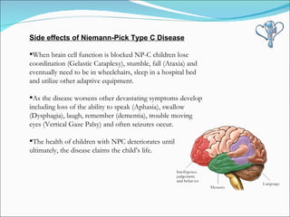 Side effects of Niemann-Pick Type C Disease When brain cell function is blocked NP-C children lose coordination (Gelastic Cataplexy), stumble, fall (Ataxia) and eventually need to be in wheelchairs, sleep in a hospital bed and utilize other adaptive equipment.   As the disease worsens other devastating symptoms develop including loss of the ability to speak (Aphasia), swallow (Dysphagia), laugh, remember (dementia), trouble moving eyes (Vertical Gaze Palsy) and often seizures occur.   The health of children with NPC deteriorates until ultimately, the disease claims the child’s life. 