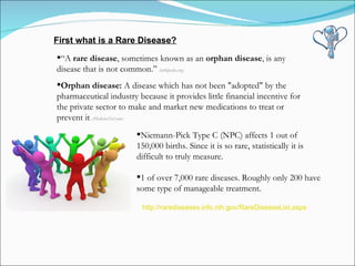 “ A  rare disease , sometimes known as an  orphan disease , is any disease that is not common.”  (wikipedia.org) Orphan disease:  A disease which has not been "adopted" by the pharmaceutical industry because it provides little financial incentive for the private sector to make and market new medications to treat or prevent it .  (MedicineNet.com) http://rarediseases.info.nih.gov/RareDiseaseList.aspx First what is a Rare Disease? Niemann-Pick Type C (NPC) affects 1 out of 150,000 births. Since it is so rare, statistically it is difficult to truly measure.  1 of over 7,000 rare diseases. Roughly only 200 have  some type of manageable treatment. 