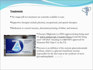 Treatments No magic pill nor treatment are currently available to cure. Supportive therapies include physical, occupational, and speech therapies.  Medication to control seizures, abnormal posturing of limbs, and tremors.  Zavesca (Miglustat) is a FDA approved drug being used for  mild to moderate type 1 Gaucher Disease.  Currently being used “off label” meaning it is  not  FDA approved for Niemann-Pick Type C in the US.  Zavesca is an inhibitor of the enzyme glucosylceramide synthase, which is a glucosyl transferase enzyme responsible for the first step in the synthesis of most glycosphingolipids.  (www.rxlist.com) 
