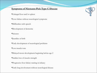 Symptoms of Niemann-Pick Type C Disease Enlarged liver and/or spleen Liver failure without neurological symptoms Difficulties with speech Development of dementia Seizures Jaundice at birth Early development of neurological problems Low muscle tone Delayed motor development beginning before age 2 Sudden loss of muscle strength Progressive liver failure starting in infancy Early lung involvement without neurological disease 