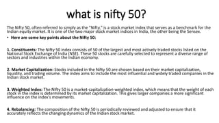 what is nifty 50?
The Nifty 50, often referred to simply as the "Nifty," is a stock market index that serves as a benchmark for the
Indian equity market. It is one of the two major stock market indices in India, the other being the Sensex.
• Here are some key points about the Nifty 50:
1. Constituents: The Nifty 50 index consists of 50 of the largest and most actively traded stocks listed on the
National Stock Exchange of India (NSE). These 50 stocks are carefully selected to represent a diverse range of
sectors and industries within the Indian economy.
2. Market Capitalization: Stocks included in the Nifty 50 are chosen based on their market capitalization,
liquidity, and trading volume. The index aims to include the most influential and widely traded companies in the
Indian stock market.
3. Weighted Index: The Nifty 50 is a market-capitalization-weighted index, which means that the weight of each
stock in the index is determined by its market capitalization. This gives larger companies a more significant
influence on the index's movements.
4. Rebalancing: The composition of the Nifty 50 is periodically reviewed and adjusted to ensure that it
accurately reflects the changing dynamics of the Indian stock market.
 