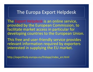 The Europa Export Helpdesk
The Export Helpdesk is an online service,
provided by the European Commission, to
facilitate market access in particular for
developing countries to the European Union.
This free and user-friendly service provides
relevant information required by exporters
interested in supplying the EU market.
http://exporthelp.europa.eu/thdapp/index_en.html
 