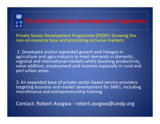 The United Nations Development Programme
Private Sector Development Programme (PSDP): Growing the
non-oil resource base and promoting inclusive markets:
2. Developed and/or expanded growth and linkages in
agriculture and agro-industry to meet demands in domestic,
regional and international markets whilst boosting productivity,regional and international markets whilst boosting productivity,
value addition, employment and incomes especially in rural and
peri-urban areas.
3. An expanded base of private sector-based service providers
targeting business and market development for SMEs, including
microfinance and entrepreneurship training.
Contact: Robert Asogwa - robert.asogwa@undp.org
 