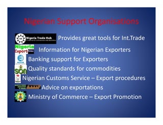 Nigerian Support Organisations
Provides great tools for Int.Trade
Information for Nigerian Exporters
Banking support for ExportersBanking support for Exporters
Quality standards for commodities
Nigerian Customs Service – Export procedures
Advice on exportations
Ministry of Commerce – Export Promotion
 