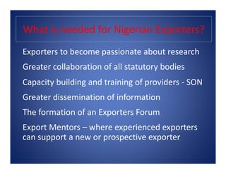 What is needed for Nigerian Exporters?
Exporters to become passionate about research
Greater collaboration of all statutory bodies
Capacity building and training of providers - SONCapacity building and training of providers - SON
Greater dissemination of information
The formation of an Exporters Forum
Export Mentors – where experienced exporters
can support a new or prospective exporter
 