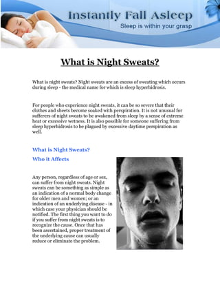 What is Night Sweats?

What is night sweats? Night sweats are an excess of sweating which occurs
during sleep - the medical name for which is sleep hyperhidrosis.


For people who experience night sweats, it can be so severe that their
clothes and sheets become soaked with perspiration. It is not unusual for
sufferers of night sweats to be awakened from sleep by a sense of extreme
heat or excessive wetness. It is also possible for someone suffering from
sleep hyperhidrosis to be plagued by excessive daytime perspiration as
well.


What is Night Sweats?
Who it Affects


Any person, regardless of age or sex,
can suffer from night sweats. Night
sweats can be something as simple as
an indication of a normal body change
for older men and women; or an
indication of an underlying disease - in
which case your physician should be
notified. The first thing you want to do
if you suffer from night sweats is to
recognize the cause. Once that has
been ascertained, proper treatment of
the underlying cause can usually
reduce or eliminate the problem.
 