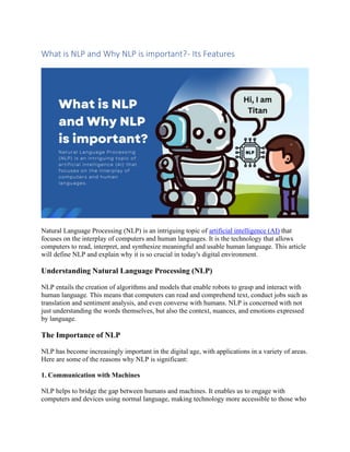 What is NLP and Why NLP is important?- Its Features
Natural Language Processing (NLP) is an intriguing topic of artificial intelligence (AI) that
focuses on the interplay of computers and human languages. It is the technology that allows
computers to read, interpret, and synthesize meaningful and usable human language. This article
will define NLP and explain why it is so crucial in today's digital environment.
Understanding Natural Language Processing (NLP)
NLP entails the creation of algorithms and models that enable robots to grasp and interact with
human language. This means that computers can read and comprehend text, conduct jobs such as
translation and sentiment analysis, and even converse with humans. NLP is concerned with not
just understanding the words themselves, but also the context, nuances, and emotions expressed
by language.
The Importance of NLP
NLP has become increasingly important in the digital age, with applications in a variety of areas.
Here are some of the reasons why NLP is significant:
1. Communication with Machines
NLP helps to bridge the gap between humans and machines. It enables us to engage with
computers and devices using normal language, making technology more accessible to those who
 