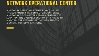 A NETWORK OPERATIONS CENTER (NOC) HOUSES
THE EQUIPMENT & PERSONNEL FOR MONITORING
A NETWORK OF COMPUTERS FROM A CENTRALIZED
LOCATION. THE OVERALL FUNCTION OF A NOC IS TO
MAINTAIN THE NETWORK UPTIME WITH SMOOTH
& UNINTERRUPTED OPERATIONS.
NETWORK OPERATIONAL CENTER
 