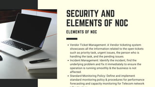 Vendor Ticket Management: A Vendor ticketing system
showcases all the information related to the open tickets
such as priority task, urgent issues, the person who is
handling the task, and the pending issues.
Incident Management: Identify the incident, find the
underlying problem and fix it immediately to ensure the
operation is running smoothly & the business is not
affected.
Standard Monitoring Policy: Define and implement
standard monitoring policy & procedures for performance
forecasting and capacity monitoring for Telecom network
SECURITY AND
ELEMENTS OF NOC
ELEMENTS OF NOC
 