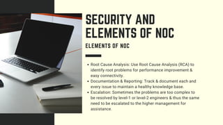 Root Cause Analysis: Use Root Cause Analysis (RCA) to
identify root problems for performance improvement &
easy connectivity.
Documentation & Reporting: Track & document each and
every issue to maintain a healthy knowledge base.
Escalation: Sometimes the problems are too complex to
be resolved by level-1 or level-2 engineers & thus the same
need to be escalated to the higher management for
assistance.
SECURITY AND
ELEMENTS OF NOC
ELEMENTS OF NOC
 