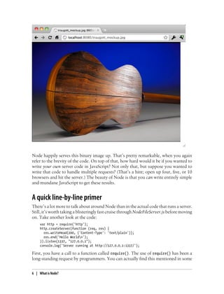 Node happily serves this binary image up. That’s pretty remarkable, when you again
refer to the brevity of the code. On top of that, how hard would it be if you wanted to
write your own server code in JavaScript? Not only that, but suppose you wanted to
write that code to handle multiple requests? (That’s a hint; open up four, five, or 10
browsers and hit the server.) The beauty of Node is that you can write entirely simple
and mundane JavaScript to get these results.


A quick line-by-line primer
There’s a lot more to talk about around Node than in the actual code that runs a server.
Still, it’s worth taking a blisteringly fast cruise through NodeFileServer.js before moving
on. Take another look at the code:
     var http = require('http');
     http.createServer(function (req, res) {
       res.writeHead(200, {'Content-Type': 'text/plain'});
       res.end('Hello Worldn');
     }).listen(1337, "127.0.0.1");
     console.log('Server running at http://127.0.0.1:1337/');

First, you have a call to a function called require(). The use of require() has been a
long-standing request by programmers. You can actually find this mentioned in some


6 | What is Node?
 