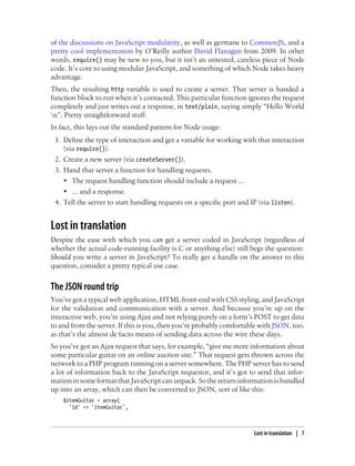 of the discussions on JavaScript modularity, as well as germane to CommonJS, and a
pretty cool implementation by O’Reilly author David Flanagan from 2009. In other
words, require() may be new to you, but it isn’t an untested, careless piece of Node
code. It’s core to using modular JavaScript, and something of which Node takes heavy
advantage.
Then, the resulting http variable is used to create a server. That server is handed a
function block to run when it’s contacted. This particular function ignores the request
completely and just writes out a response, in text/plain, saying simply “Hello World
n”. Pretty straightforward stuff.
In fact, this lays out the standard pattern for Node usage:
 1. Define the type of interaction and get a variable for working with that interaction
    (via require()).
 2. Create a new server (via createServer()).
 3. Hand that server a function for handling requests.
    • The request handling function should include a request ...
    • ... and a response.
 4. Tell the server to start handling requests on a specific port and IP (via listen).


Lost in translation
Despite the ease with which you can get a server coded in JavaScript (regardless of
whether the actual code-running facility is C or anything else) still begs the question:
Should you write a server in JavaScript? To really get a handle on the answer to this
question, consider a pretty typical use case.


The JSON round trip
You’ve got a typical web application, HTML front-end with CSS styling, and JavaScript
for the validation and communication with a server. And because you’re up on the
interactive web, you’re using Ajax and not relying purely on a form’s POST to get data
to and from the server. If this is you, then you’re probably comfortable with JSON, too,
as that’s the almost de facto means of sending data across the wire these days.
So you’ve got an Ajax request that says, for example, “give me more information about
some particular guitar on an online auction site.” That request gets thrown across the
network to a PHP program running on a server somewhere. The PHP server has to send
a lot of information back to the JavaScript requestor, and it’s got to send that infor-
mation in some format that JavaScript can unpack. So the return information is bundled
up into an array, which can then be converted to JSON, sort of like this:
    $itemGuitar = array(
      'id' => 'itemGuitar',



                                                                      Lost in translation | 7
 